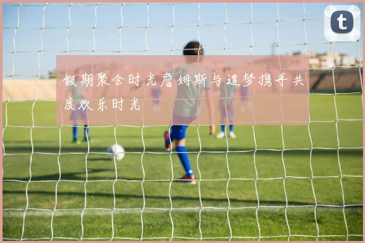 假期聚会时光詹姆斯与追梦携手共度欢乐时光