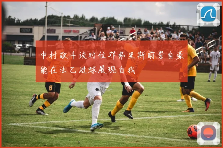 中村敬斗谈对位邓弗里斯前景自豪能在法乙进球展现自我