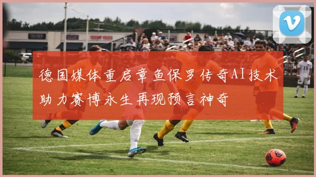 德国媒体重启章鱼保罗传奇AI技术助力赛博永生再现预言神奇
