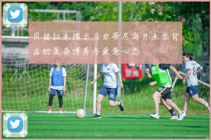 贝赫拉米揭示马尔蒂尼离开米兰背后的复杂博弈与疲惫心态