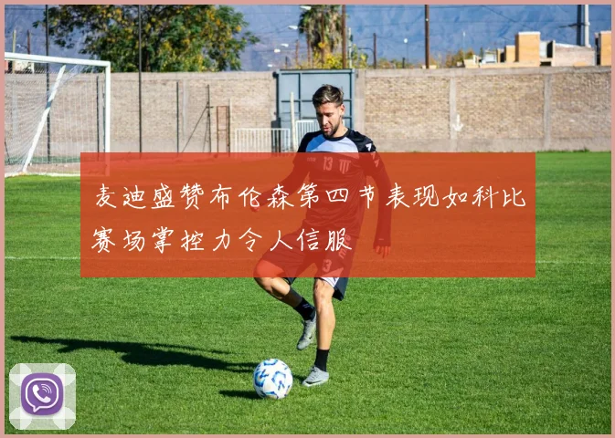 麦迪盛赞布伦森第四节表现如科比赛场掌控力令人信服