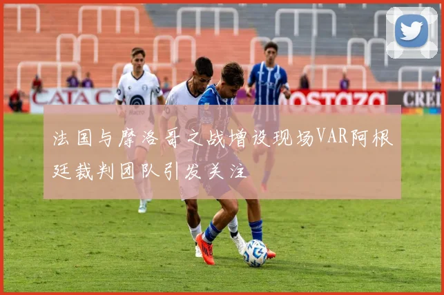 法国与摩洛哥之战增设现场VAR阿根廷裁判团队引发关注