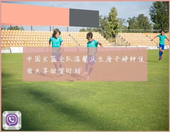 中国女篮全队温馨庆生唐子婷钟佳丽共享甜蜜时刻