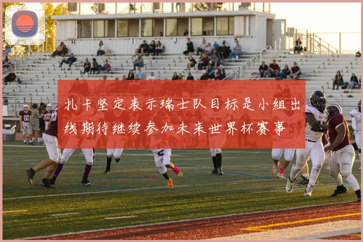 扎卡坚定表示瑞士队目标是小组出线期待继续参加未来世界杯赛事