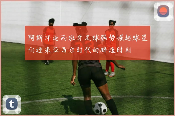 阿斯评论西班牙足球强势崛起球星们迎来亚马尔时代的辉煌时刻