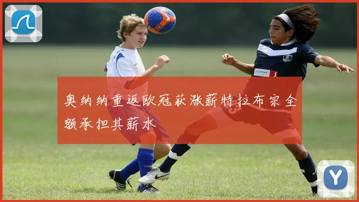 奥纳纳重返欧冠获涨薪特拉布宗全额承担其薪水